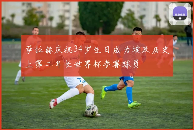 萨拉赫庆祝34岁生日成为埃及历史上第二年长世界杯参赛球员