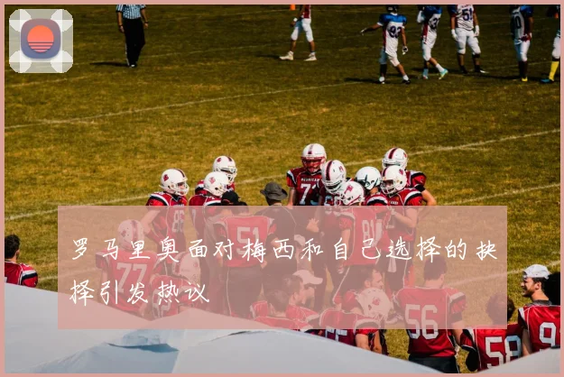罗马里奥面对梅西和自己选择的抉择引发热议