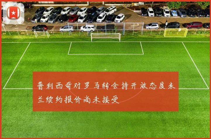 普利西奇对罗马转会持开放态度米兰续约报价尚未接受