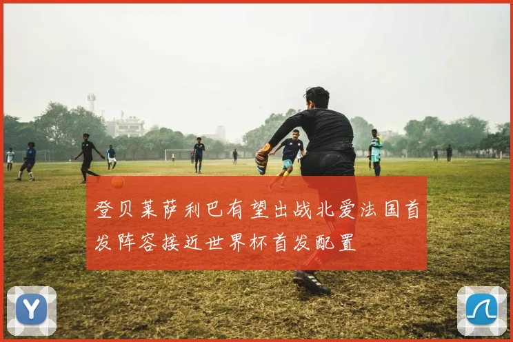 登贝莱萨利巴有望出战北爱法国首发阵容接近世界杯首发配置