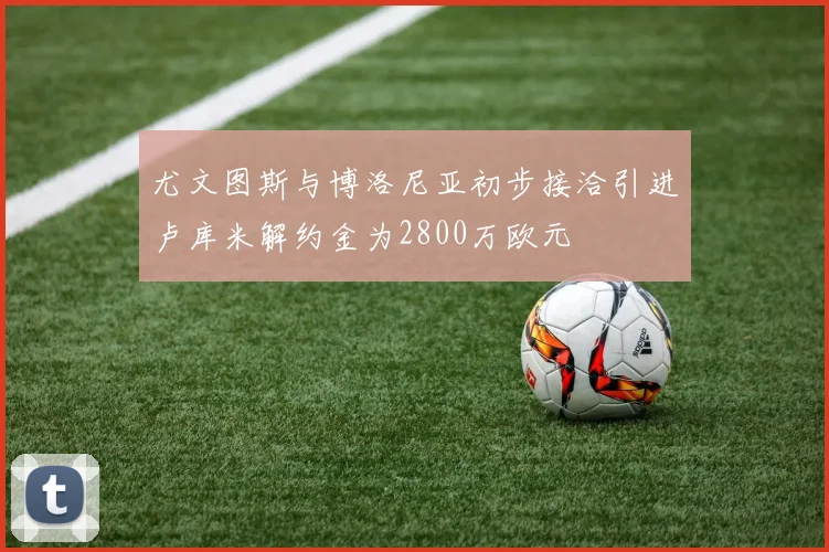 尤文图斯与博洛尼亚初步接洽引进卢库米解约金为2800万欧元