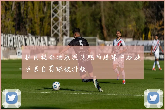 林良铭全场表现惊艳两进球中柱造点亲自罚球被扑救