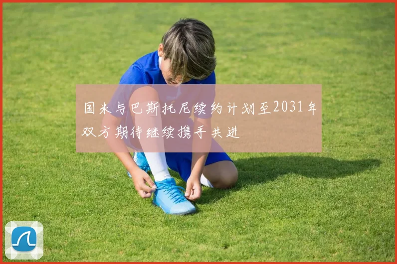国米与巴斯托尼续约计划至2031年双方期待继续携手共进