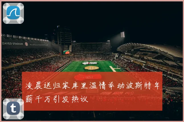 凌晨送归家库里温情举动波斯特年薪千万引发热议