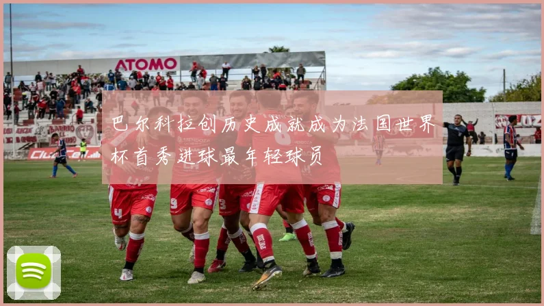 巴尔科拉创历史成就成为法国世界杯首秀进球最年轻球员
