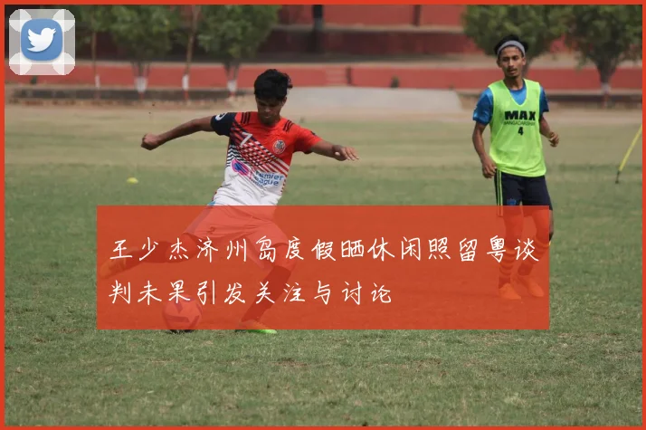 王少杰济州岛度假晒休闲照留粤谈判未果引发关注与讨论