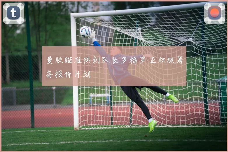 曼联瞄准热刺队长罗梅罗正积极筹备报价计划