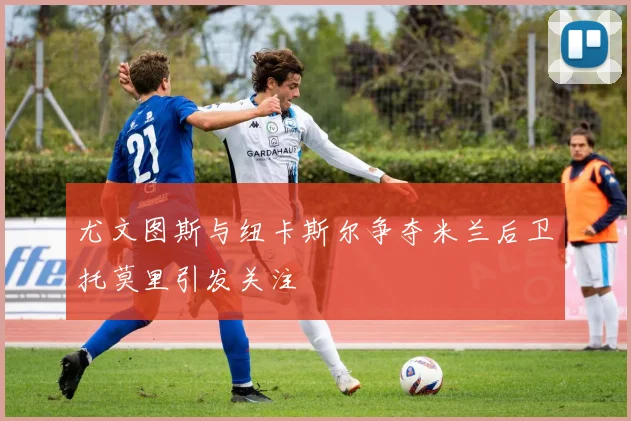 尤文图斯与纽卡斯尔争夺米兰后卫托莫里引发关注