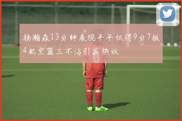 杨瀚森13分钟表现平平仅得9分7板4犯空篮三不沾引发热议