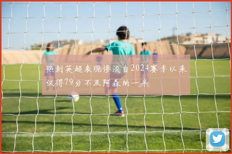 热刺英超表现惨淡自2024赛季以来仅得79分不及阿森纳一半