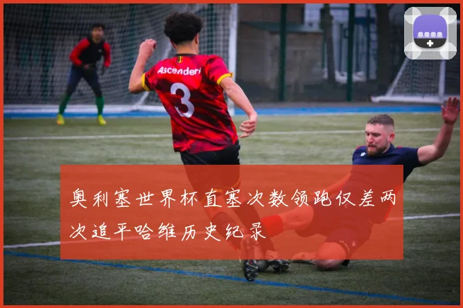 奥利塞世界杯直塞次数领跑仅差两次追平哈维历史纪录