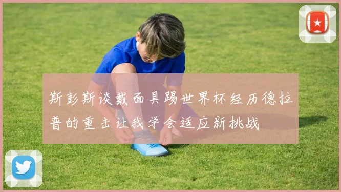 斯彭斯谈戴面具踢世界杯经历德拉普的重击让我学会适应新挑战