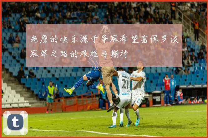 老詹的快乐源于争冠希望富保罗谈冠军之路的艰难与期待