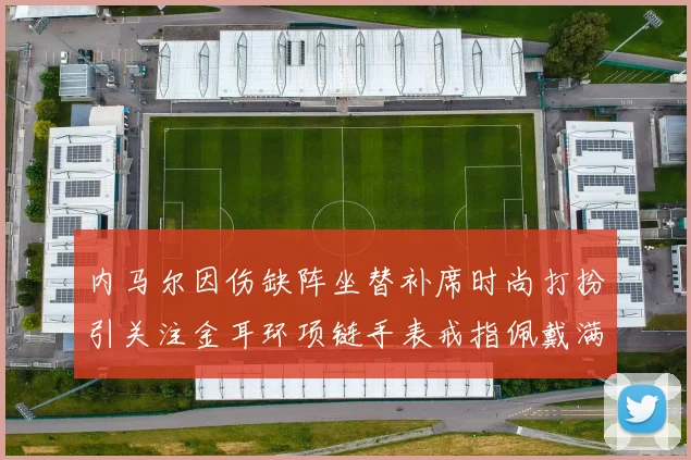 内马尔因伤缺阵坐替补席时尚打扮引关注金耳环项链手表戒指佩戴满身