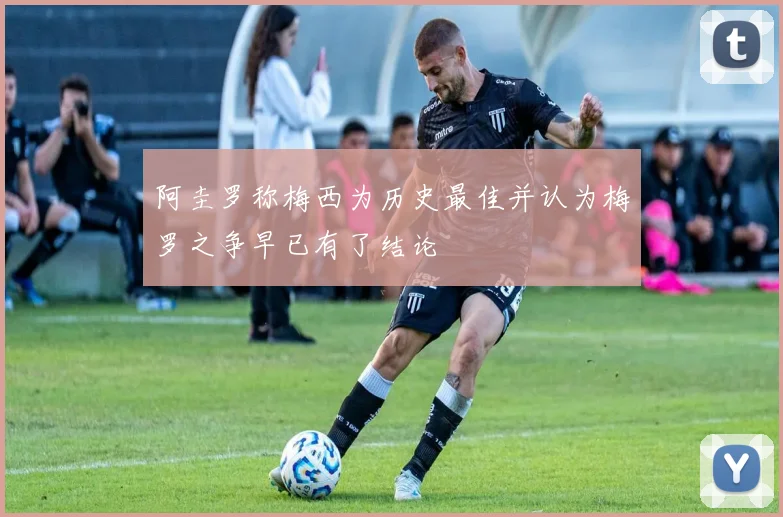 阿圭罗称梅西为历史最佳并认为梅罗之争早已有了结论