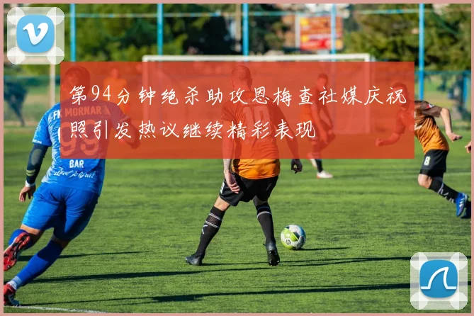 第94分钟绝杀助攻恩梅查社媒庆祝照引发热议继续精彩表现