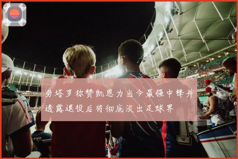 劳塔罗称赞凯恩为当今最强中锋并透露退役后将彻底淡出足球界